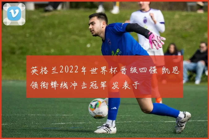 英格兰2022年世界杯晋级四强 凯恩领衔锋线冲击冠军 发表于