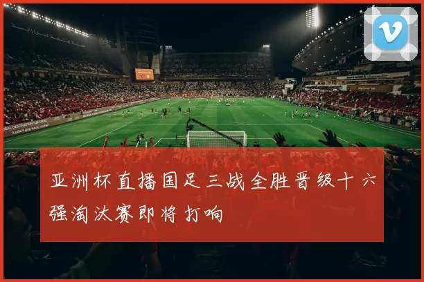 亚洲杯直播国足三战全胜晋级十六强淘汰赛即将打响