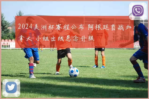 2024美洲杯赛程公布 阿根廷首战加拿大 小组出线悬念升级