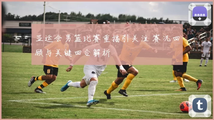 亚运会男篮比赛重播引关注 赛况回顾与关键回合解析