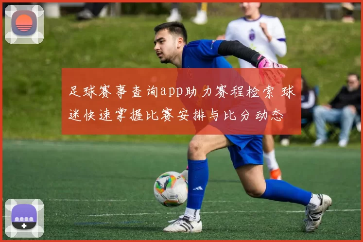 足球赛事查询app助力赛程检索 球迷快速掌握比赛安排与比分动态