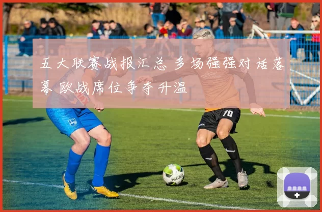 五大联赛战报汇总 多场强强对话落幕 欧战席位争夺升温
