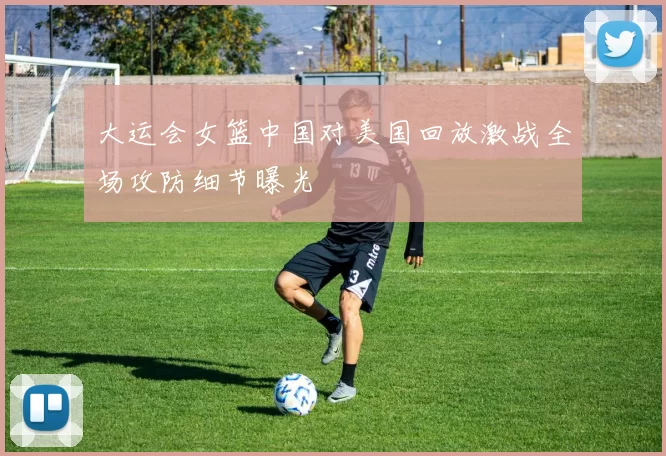 大运会女篮中国对美国回放激战全场攻防细节曝光