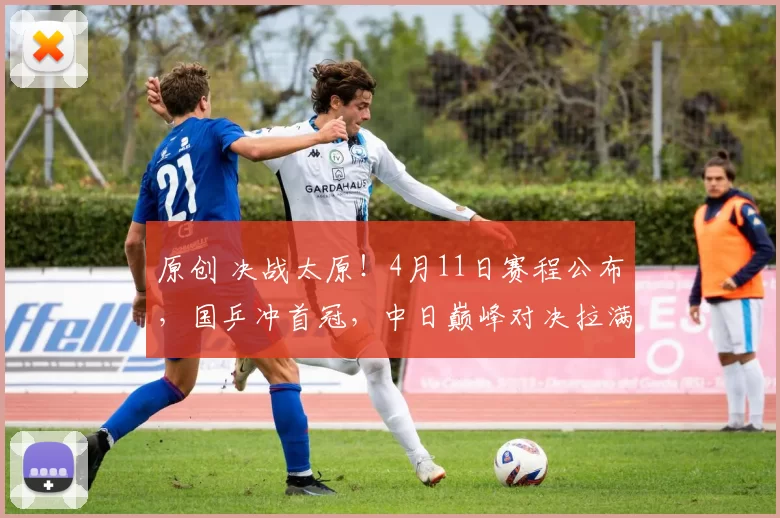 原创 决战太原！4月11日赛程公布，国乒冲首冠，中日巅峰对决拉满