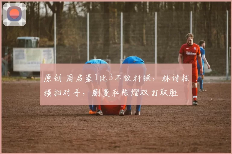 原创 周启豪1比3不敌科顿，林诗栋横扫对手，蒯曼和陈熠双打取胜