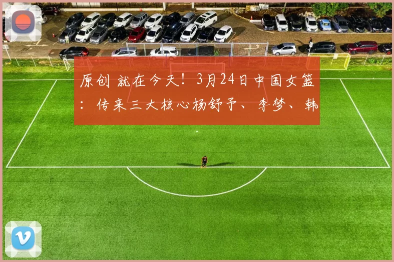 原创 就在今天！3月24日中国女篮：传来三大核心杨舒予、李梦、韩旭消息