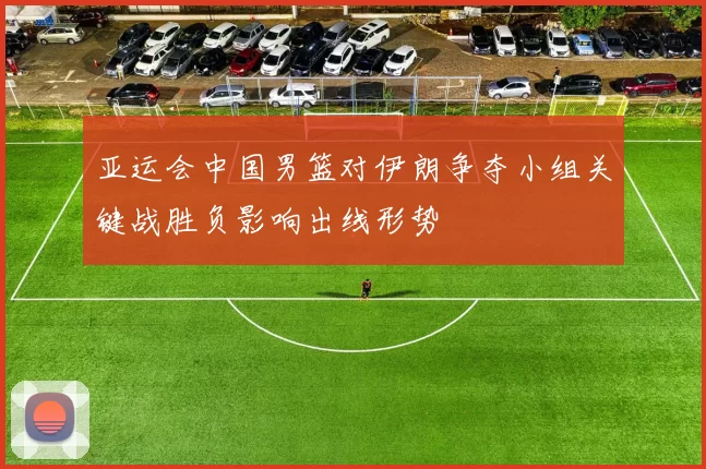 亚运会中国男篮对伊朗争夺小组关键战胜负影响出线形势