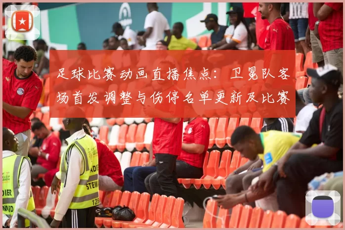 足球比赛动画直播焦点：卫冕队客场首发调整与伤停名单更新及比赛节奏看点