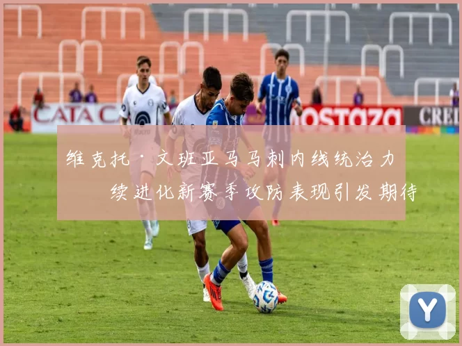 维克托·文班亚马马刺内线统治力持续进化新赛季攻防表现引发期待