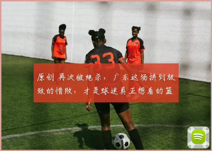 原创 再次被绝杀，广东这场拼到极致的惜败，才是球迷真正想看的篮球