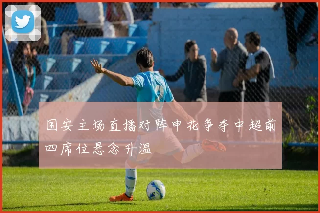 国安主场直播对阵申花争夺中超前四席位悬念升温